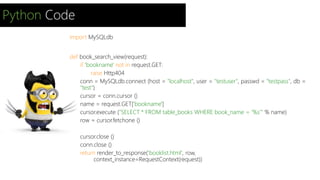 Python Code 
import MySQLdb 
def book_search_view(request): 
if 'bookname' not in request.GET: 
raise Http404 
conn = MySQLdb.connect (host = "localhost", user = "testuser", passwd = "testpass", db = 
"test") 
cursor = conn.cursor () 
name = request.GET['bookname'] 
cursor.execute ("SELECT * FROM table_books WHERE book_name = ‘%s’" % name) 
row = cursor.fetchone () 
cursor.close () 
conn.close () 
return render_to_response('booklist.html', row, 
context_instance=RequestContext(request)) 
 