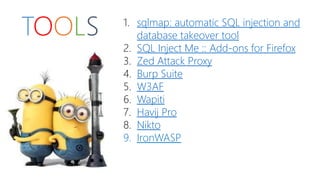 TOOLS 1. sqlmap: automatic SQL injection and 
database takeover tool 
2. SQL Inject Me :: Add-ons for Firefox 
3. Zed Attack Proxy 
4. Burp Suite 
5. W3AF 
6. Wapiti 
7. Havij Pro 
8. Nikto 
9. IronWASP 
 