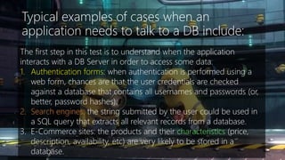 Typical examples of cases when an 
application needs to talk to a DB include: 
The first step in this test is to understand when the application 
interacts with a DB Server in order to access some data. 
1. Authentication forms: when authentication is performed using a 
web form, chances are that the user credentials are checked 
against a database that contains all usernames and passwords (or, 
better, password hashes). 
2. Search engines: the string submitted by the user could be used in 
a SQL query that extracts all relevant records from a database. 
3. E-Commerce sites: the products and their characteristics (price, 
description, availability, etc) are very likely to be stored in a 
database. 
 