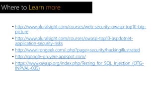 Where to Learn more 
• http://www.pluralsight.com/courses/web-security-owasp-top10-big-picture 
• http://www.pluralsight.com/courses/owasp-top10-aspdotnet-application- 
security-risks 
• http://www.irongeek.com/i.php?page=security/hackingillustrated 
• http://google-gruyere.appspot.com/ 
• https://www.owasp.org/index.php/Testing_for_SQL_Injection_(OTG-INPVAL- 
005) 
 