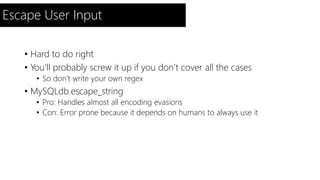 Escape User Input 
• Hard to do right 
• You’ll probably screw it up if you don’t cover all the cases 
• So don’t write your own regex 
• MySQLdb.escape_string 
• Pro: Handles almost all encoding evasions 
• Con: Error prone because it depends on humans to always use it 
 