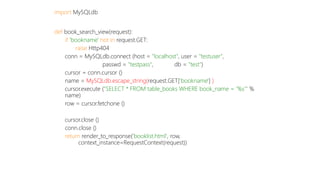 import MySQLdb 
def book_search_view(request): 
if 'bookname' not in request.GET: 
raise Http404 
conn = MySQLdb.connect (host = "localhost", user = "testuser", 
passwd = "testpass", db = "test") 
cursor = conn.cursor () 
name = MySQLdb.escape_string(request.GET['bookname'] ) 
cursor.execute ("SELECT * FROM table_books WHERE book_name = ‘%s’" % 
name) 
row = cursor.fetchone () 
cursor.close () 
conn.close () 
return render_to_response('booklist.html', row, 
context_instance=RequestContext(request)) 
 