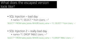 What does the escaped version 
look like? 
• SQL Injection – bad day 
• name=“1’; SELECT * from Users; --” 
SELECT * FROM table_books WHERE book_name = ‘1’; SELECT * from Users; --’ 
• SQL Injection 2 – really bad day 
• name=“1’; DROP TABLE Users; --” 
SELECT * FROM table_books WHERE book_name = ‘1’;DROP TABLE Users; --’ 
 