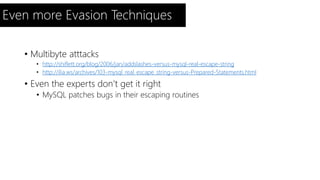 Even more Evasion Techniques 
• Multibyte atttacks 
• http://shiflett.org/blog/2006/jan/addslashes-versus-mysql-real-escape-string 
• http://ilia.ws/archives/103-mysql_real_escape_string-versus-Prepared-Statements.html 
• Even the experts don’t get it right 
• MySQL patches bugs in their escaping routines 
 