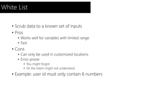 White List 
• Scrub data to a known set of inputs 
• Pros 
• Works well for variables with limited range 
• Fast 
• Cons 
• Can only be used in customized locations 
• Error prone 
• You might forgot 
• Or the intern might not understand 
• Example: user id must only contain 6 numbers 
 