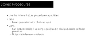 Stored Procedures 
• Use the inherent store procedure capabilities 
• Pros 
• Forces parameterization of all user input 
• Cons 
• Can still be bypassed if sql string is generated in code and passed to stored 
procedure 
• Not portable between databases 
 