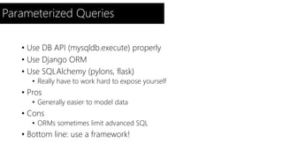 Parameterized Queries 
• Use DB API (mysqldb.execute) properly 
• Use Django ORM 
• Use SQLAlchemy (pylons, flask) 
• Really have to work hard to expose yourself 
• Pros 
• Generally easier to model data 
• Cons 
• ORMs sometimes limit advanced SQL 
• Bottom line: use a framework! 
 