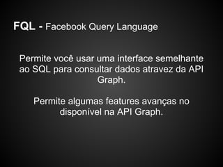 FQL - Facebook Query Language

 Permite você usar uma interface semelhante
 ao SQL para consultar dados atravez da API
                   Graph.

    Permite algumas features avanças no
          disponível na API Graph.
 