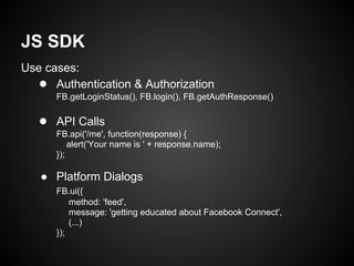 JS SDK
Use cases:
  ● Authentication & Authorization
      FB.getLoginStatus(), FB.login(), FB.getAuthResponse()

   ● API Calls
      FB.api('/me', function(response) {
          alert('Your name is ' + response.name);
      });

   ● Platform Dialogs
      FB.ui({
          method: 'feed',
          message: 'getting educated about Facebook Connect',
          (...)
      });
 