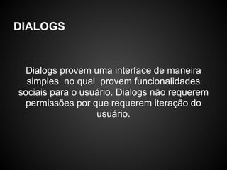 DIALOGS


  Dialogs provem uma interface de maneira
  simples no qual provem funcionalidades
sociais para o usuário. Dialogs não requerem
  permissões por que requerem iteração do
                  usuário.
 