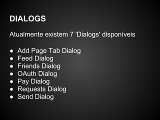 DIALOGS
Atualmente existem 7 'Dialogs' disponíveis

●   Add Page Tab Dialog
●   Feed Dialog
●   Friends Dialog
●   OAuth Dialog
●   Pay Dialog
●   Requests Dialog
●   Send Dialog
 