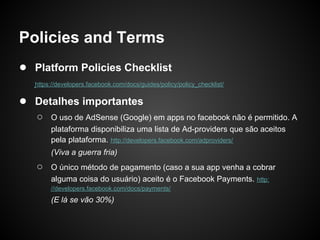 Policies and Terms
● Platform Policies Checklist
   https://developers.facebook.com/docs/guides/policy/policy_checklist/

● Detalhes importantes
   ○    O uso de AdSense (Google) em apps no facebook não é permitido. A
        plataforma disponibiliza uma lista de Ad-providers que são aceitos
        pela plataforma. http://developers.facebook.com/adproviders/
        (Viva a guerra fria)
   ○    O único método de pagamento (caso a sua app venha a cobrar
        alguma coisa do usuário) aceito é o Facebook Payments. http:
        //developers.facebook.com/docs/payments/
        (E lá se vão 30%)
 