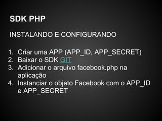 SDK PHP
INSTALANDO E CONFIGURANDO

1. Criar uma APP (APP_ID, APP_SECRET)
2. Baixar o SDK GIT
3. Adicionar o arquivo facebook.php na
   aplicação
4. Instanciar o objeto Facebook com o APP_ID
   e APP_SECRET
 