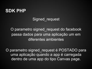 SDK PHP
             Signed_request

  O parametro signed_request do facebook
  passa dados para uma aplicação um em
           diferentes ambientes

O parametro signed_request é POSTADO para
  uma aplicação quando a app é carregada
   dentro de uma app do tipo Canvas page.
 