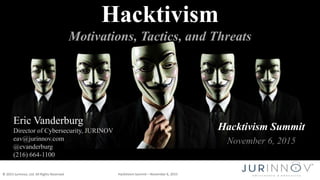 © 2015 JurInnov, Ltd. All Rights Reserved Hacktivism Summit – November 6, 2015
Hacktivism Summit
November 6, 2015
Hacktivism
Motivations, Tactics, and Threats
Eric Vanderburg
Director of Cybersecurity, JURINOV
eav@jurinnov.com
@evanderburg
(216) 664-1100
 
