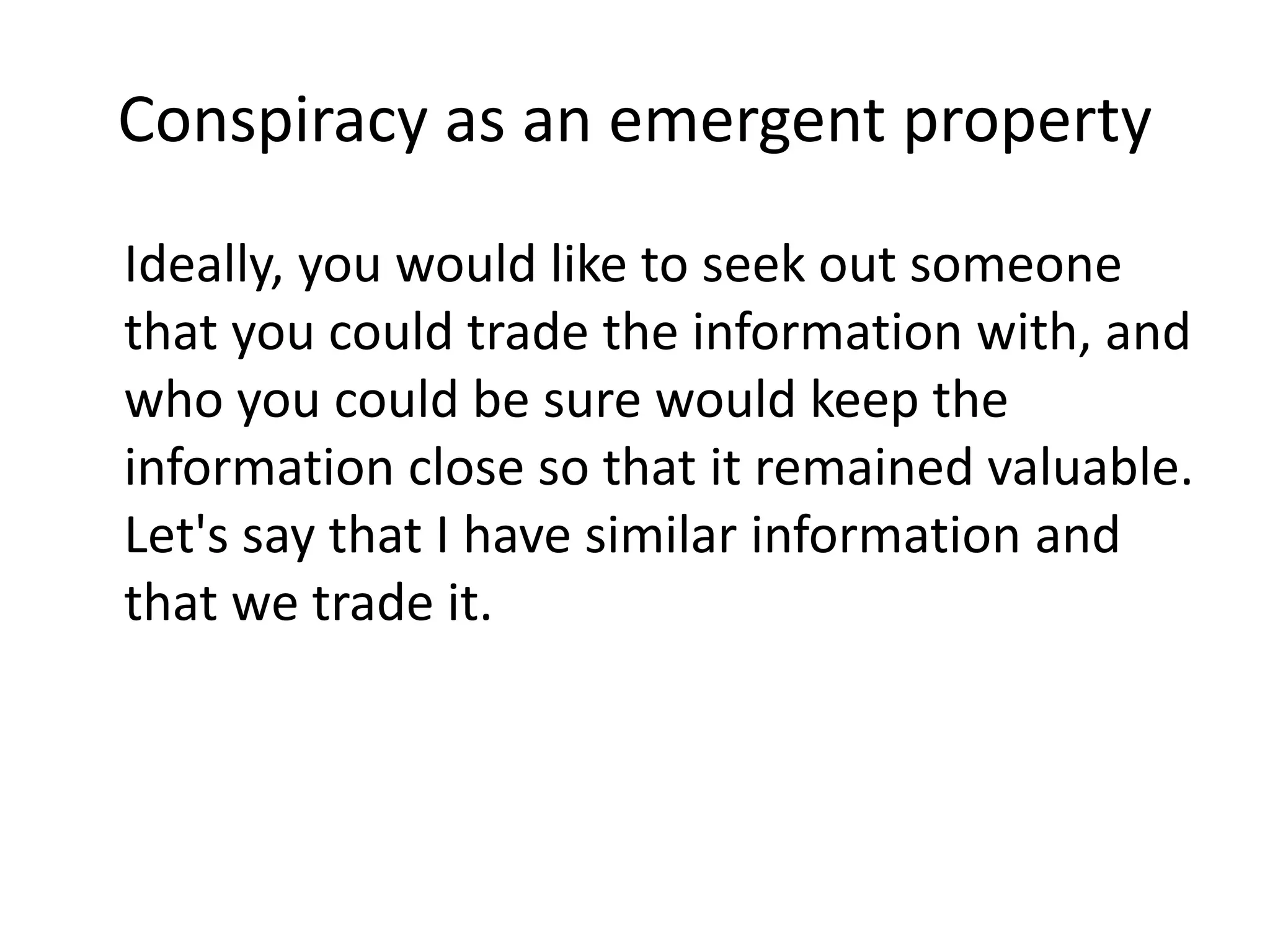 Conspiracy as an emergent property
Ideally, you would like to seek out someone
that you could trade the information with, and
who you could be sure would keep the
information close so that it remained valuable.
Let's say that I have similar information and
that we trade it.
 