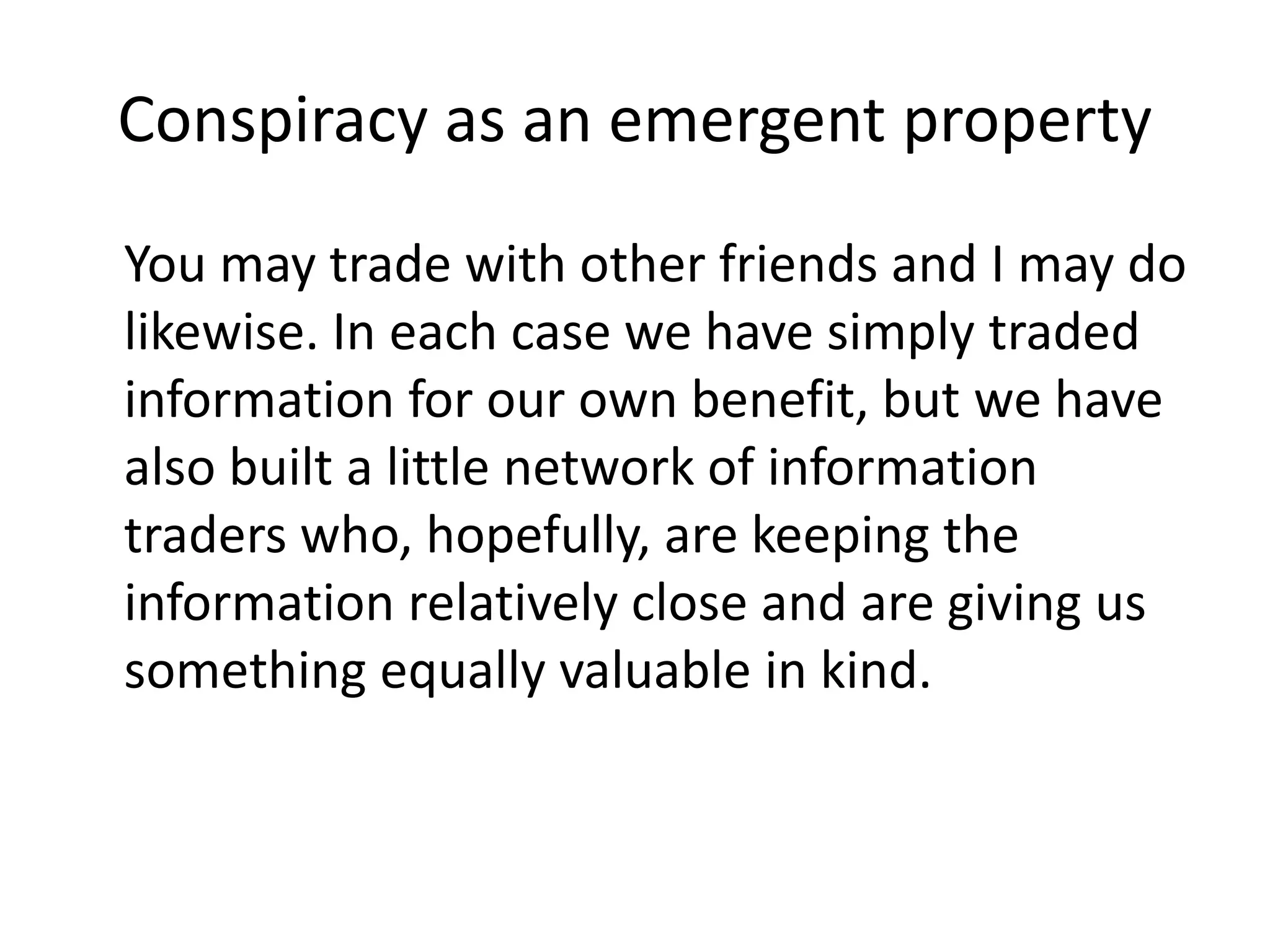 Conspiracy as an emergent property
You may trade with other friends and I may do
likewise. In each case we have simply traded
information for our own benefit, but we have
also built a little network of information
traders who, hopefully, are keeping the
information relatively close and are giving us
something equally valuable in kind.
 