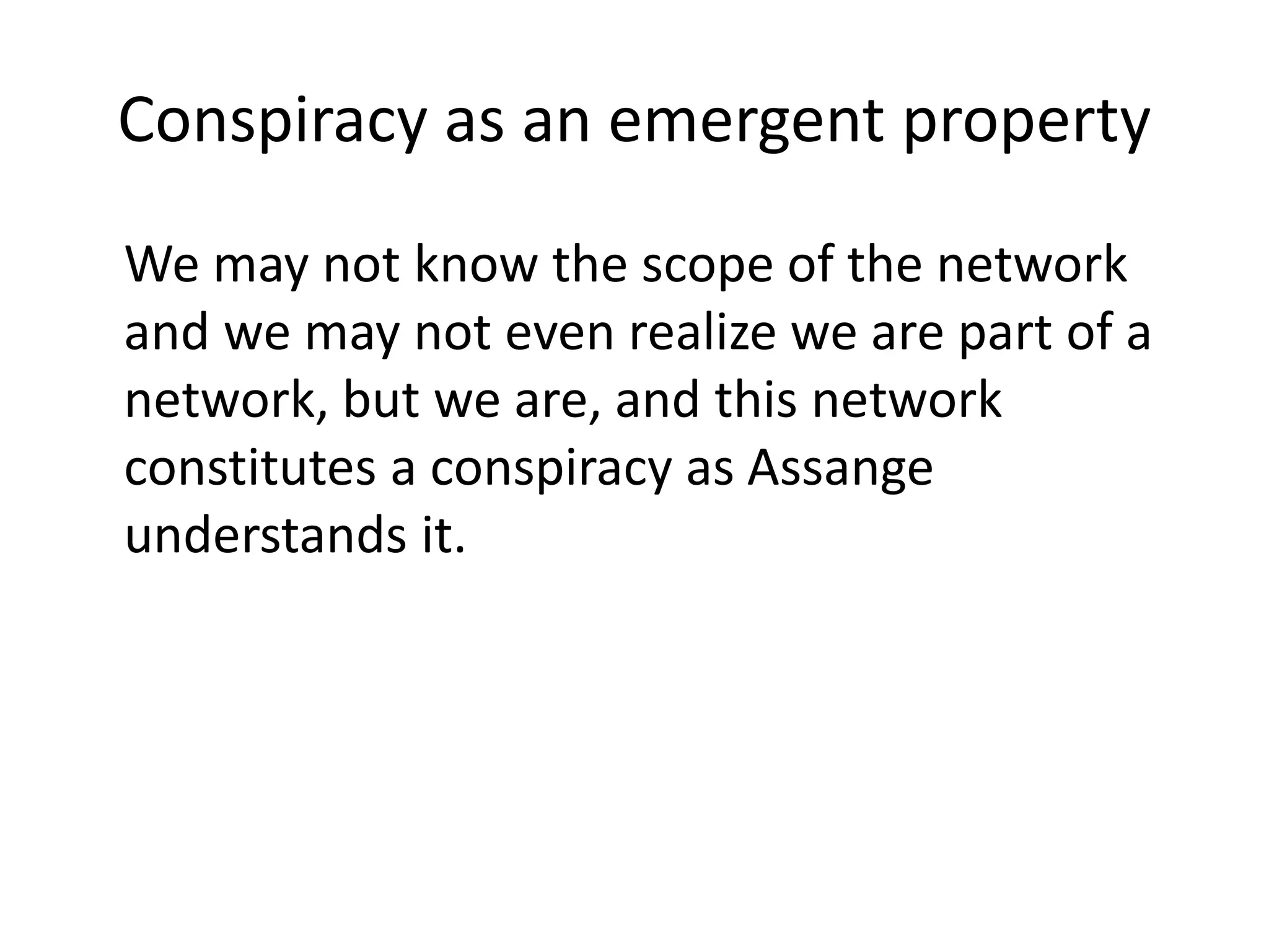 Conspiracy as an emergent property
We may not know the scope of the network
and we may not even realize we are part of a
network, but we are, and this network
constitutes a conspiracy as Assange
understands it.
 