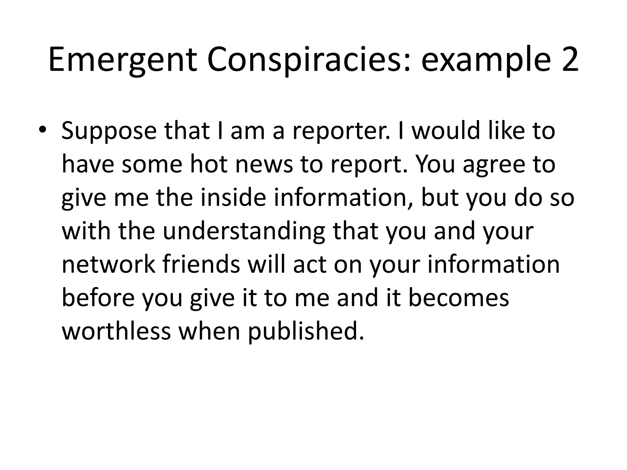Emergent Conspiracies: example 2
• Suppose that I am a reporter. I would like to
have some hot news to report. You agree to
give me the inside information, but you do so
with the understanding that you and your
network friends will act on your information
before you give it to me and it becomes
worthless when published.
 