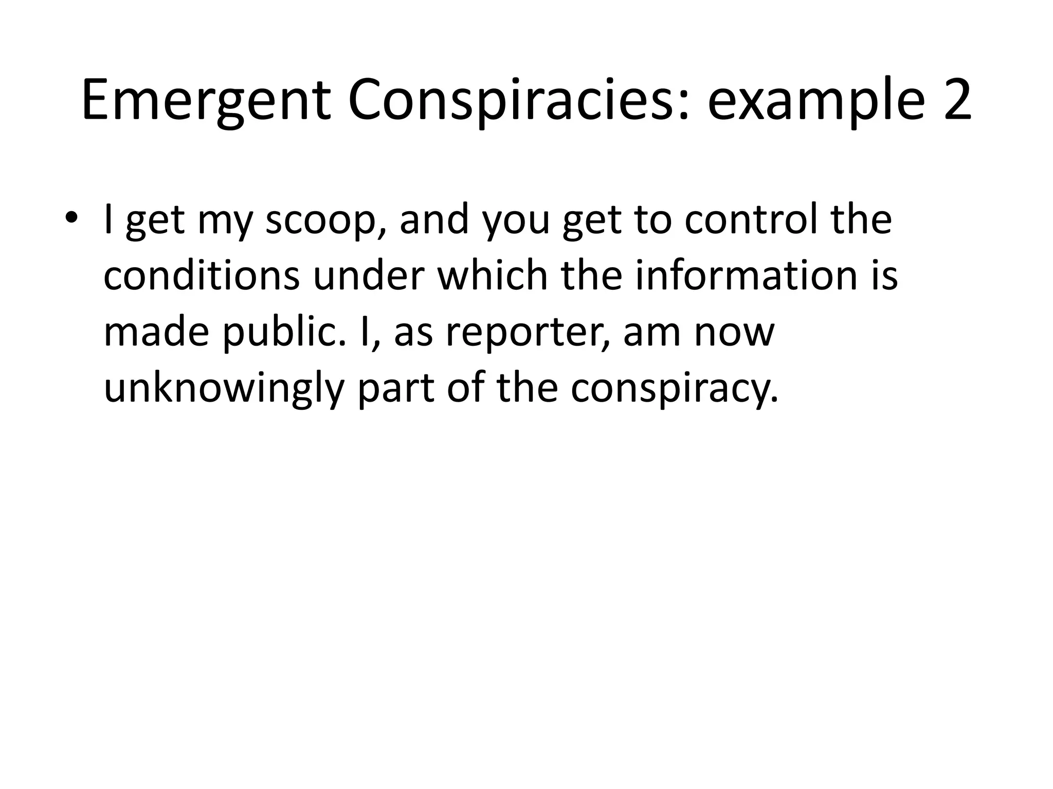 Emergent Conspiracies: example 2
• I get my scoop, and you get to control the
conditions under which the information is
made public. I, as reporter, am now
unknowingly part of the conspiracy.
 