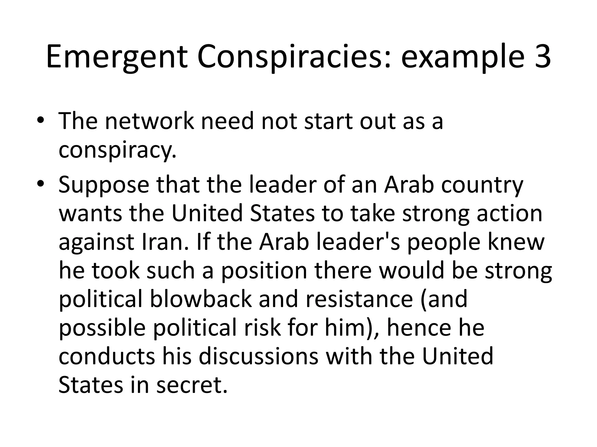 Emergent Conspiracies: example 3
• The network need not start out as a
conspiracy.
• Suppose that the leader of an Arab country
wants the United States to take strong action
against Iran. If the Arab leader's people knew
he took such a position there would be strong
political blowback and resistance (and
possible political risk for him), hence he
conducts his discussions with the United
States in secret.
 