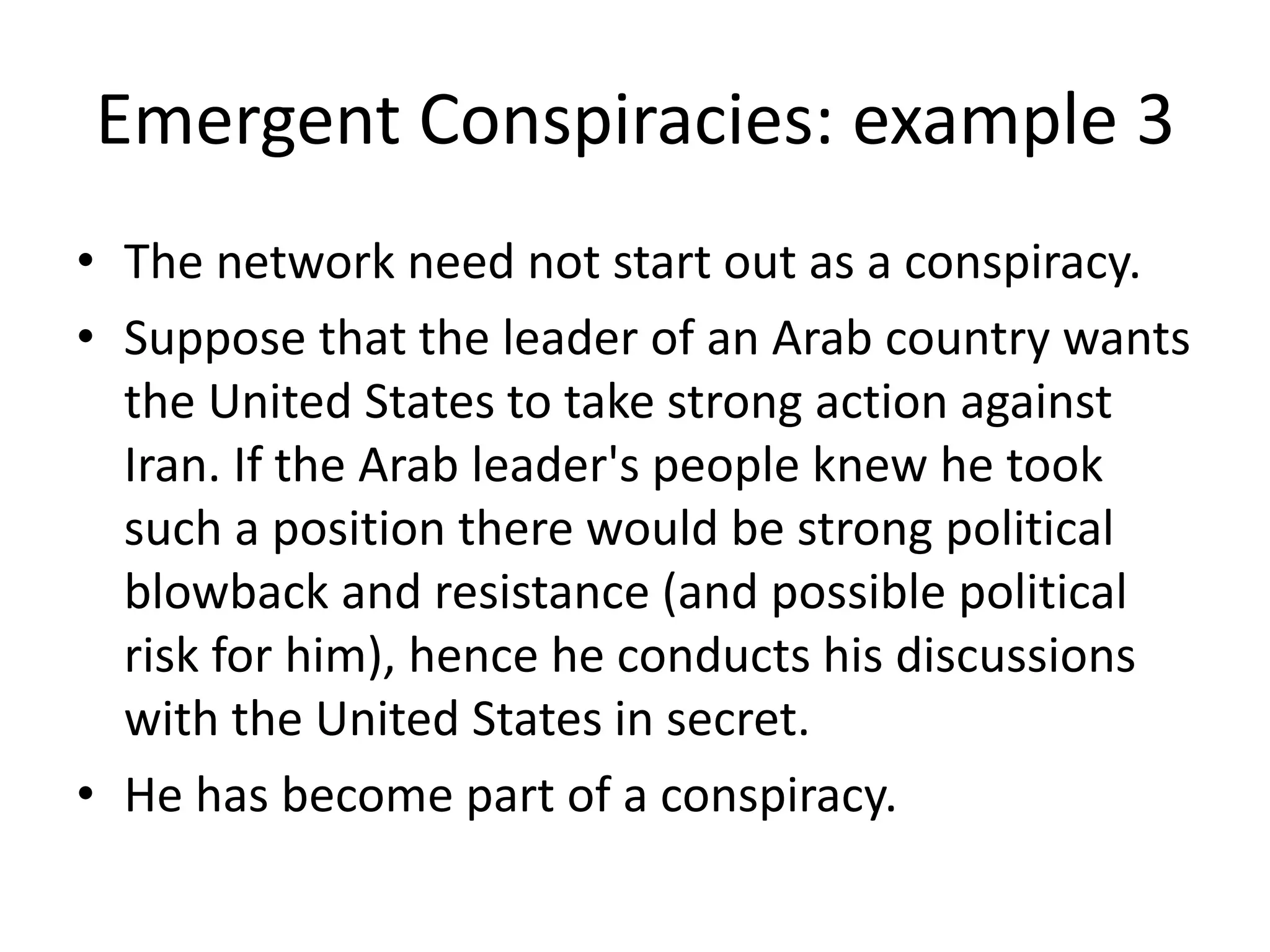 Emergent Conspiracies: example 3
• The network need not start out as a conspiracy.
• Suppose that the leader of an Arab country wants
the United States to take strong action against
Iran. If the Arab leader's people knew he took
such a position there would be strong political
blowback and resistance (and possible political
risk for him), hence he conducts his discussions
with the United States in secret.
• He has become part of a conspiracy.
 