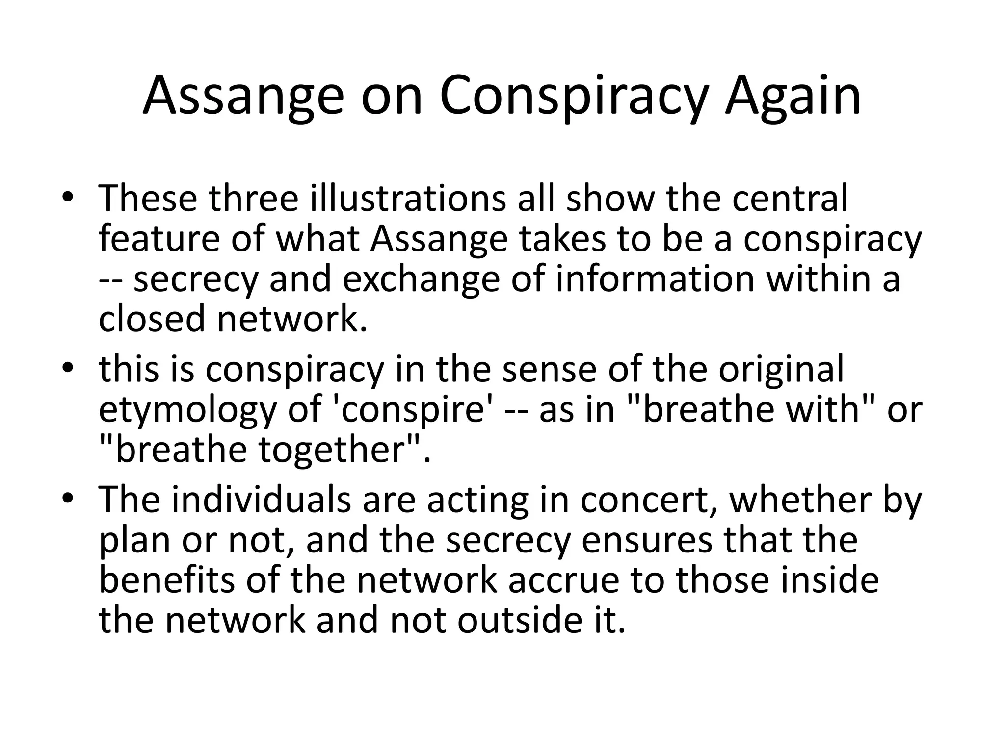 Assange on Conspiracy Again
• These three illustrations all show the central
feature of what Assange takes to be a conspiracy
-- secrecy and exchange of information within a
closed network.
• this is conspiracy in the sense of the original
etymology of 'conspire' -- as in "breathe with" or
"breathe together".
• The individuals are acting in concert, whether by
plan or not, and the secrecy ensures that the
benefits of the network accrue to those inside
the network and not outside it.
 