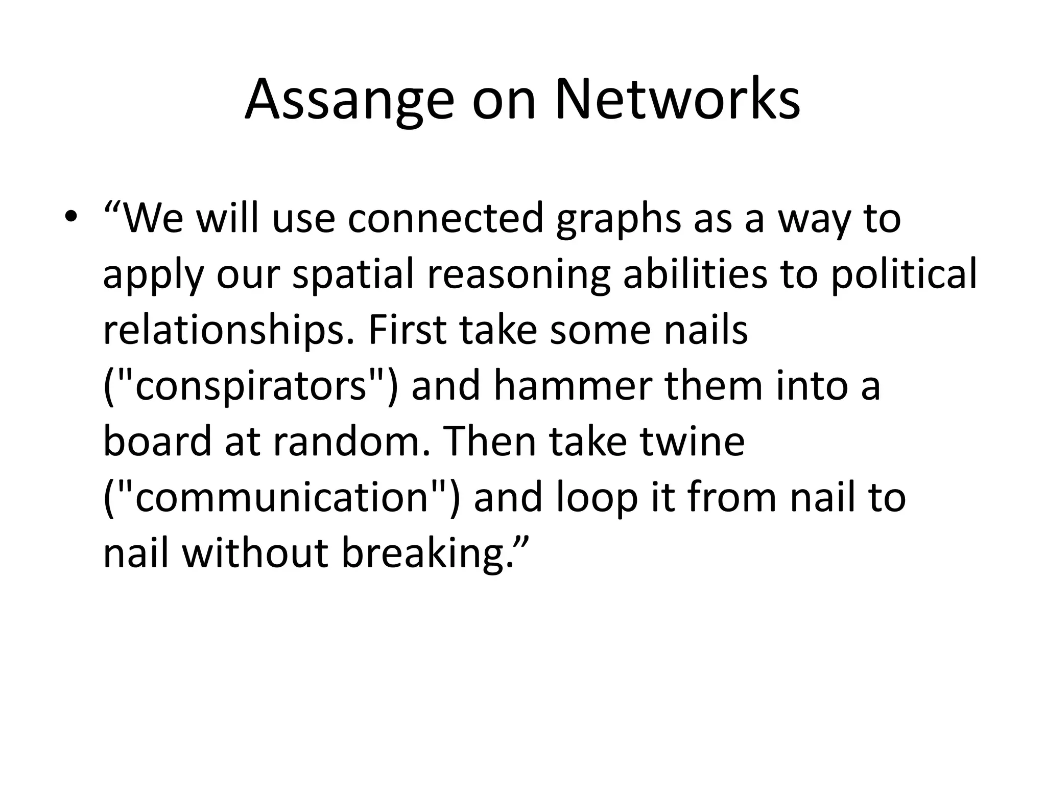 Assange on Networks
• “We will use connected graphs as a way to
apply our spatial reasoning abilities to political
relationships. First take some nails
("conspirators") and hammer them into a
board at random. Then take twine
("communication") and loop it from nail to
nail without breaking.”
 