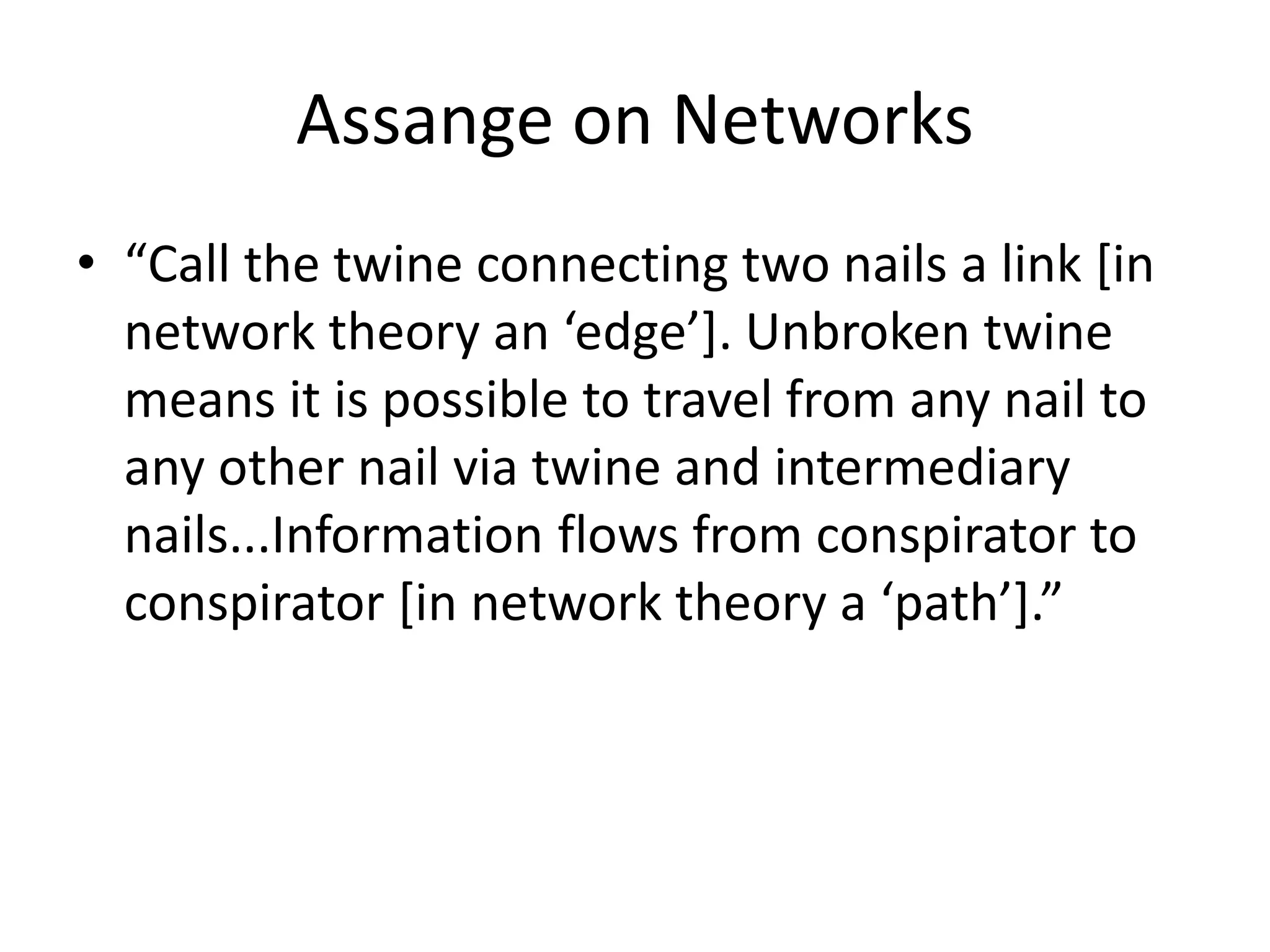 Assange on Networks
• “Call the twine connecting two nails a link [in
network theory an ‘edge’]. Unbroken twine
means it is possible to travel from any nail to
any other nail via twine and intermediary
nails...Information flows from conspirator to
conspirator [in network theory a ‘path’].”
 