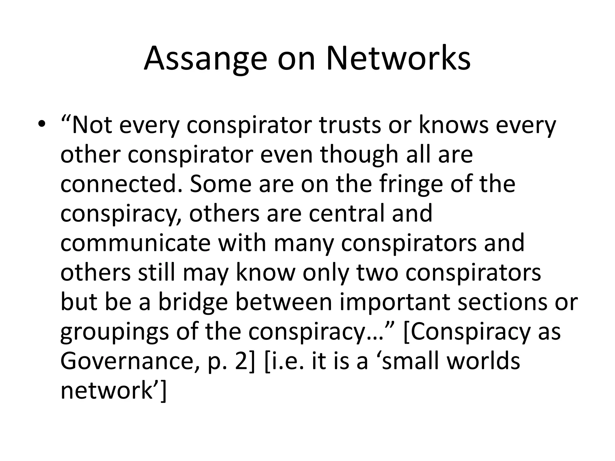 Assange on Networks
• “Not every conspirator trusts or knows every
other conspirator even though all are
connected. Some are on the fringe of the
conspiracy, others are central and
communicate with many conspirators and
others still may know only two conspirators
but be a bridge between important sections or
groupings of the conspiracy…” [Conspiracy as
Governance, p. 2] [i.e. it is a ‘small worlds
network’]
 