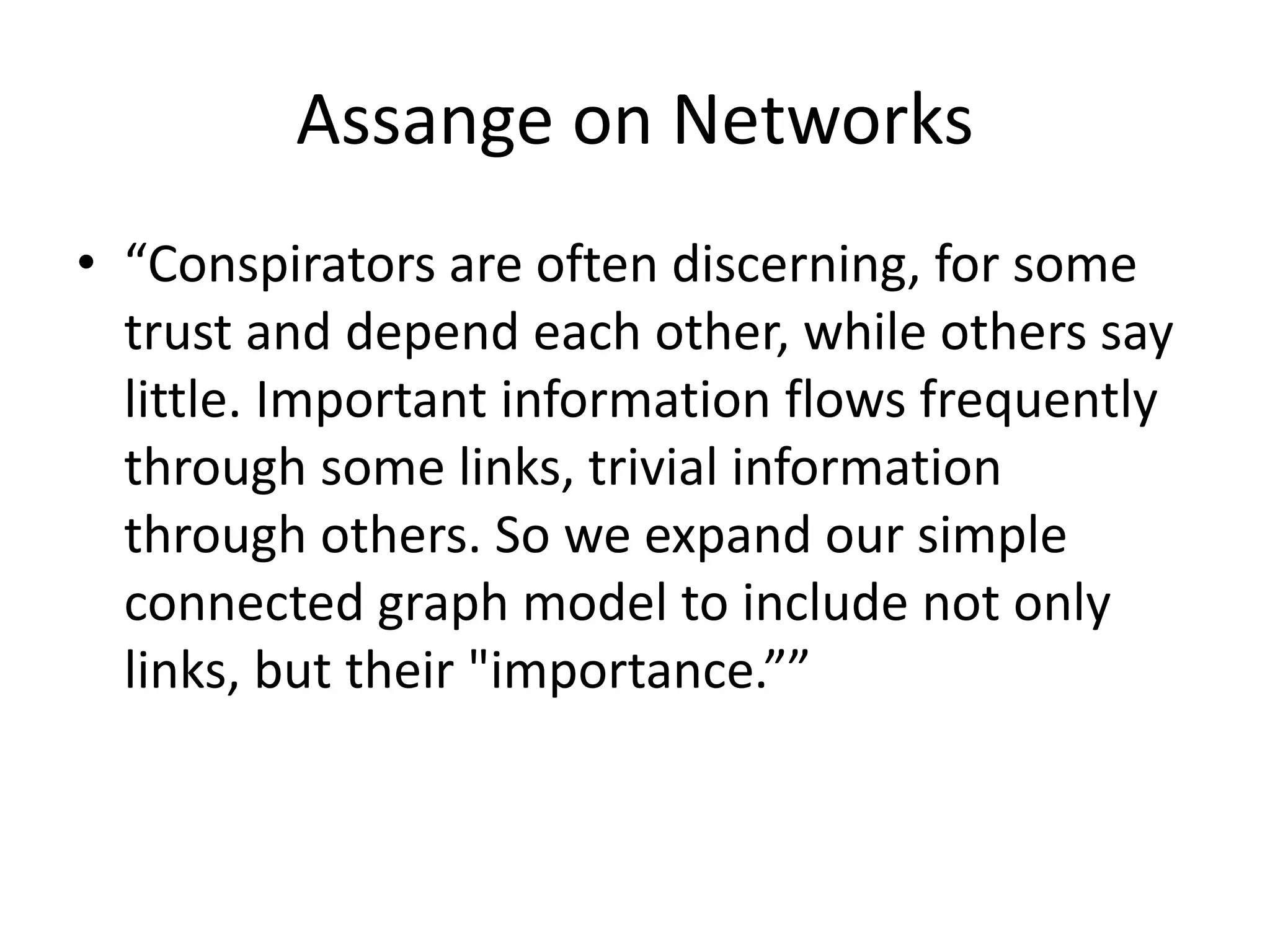 Assange on Networks
• “Conspirators are often discerning, for some
trust and depend each other, while others say
little. Important information flows frequently
through some links, trivial information
through others. So we expand our simple
connected graph model to include not only
links, but their "importance.””
 