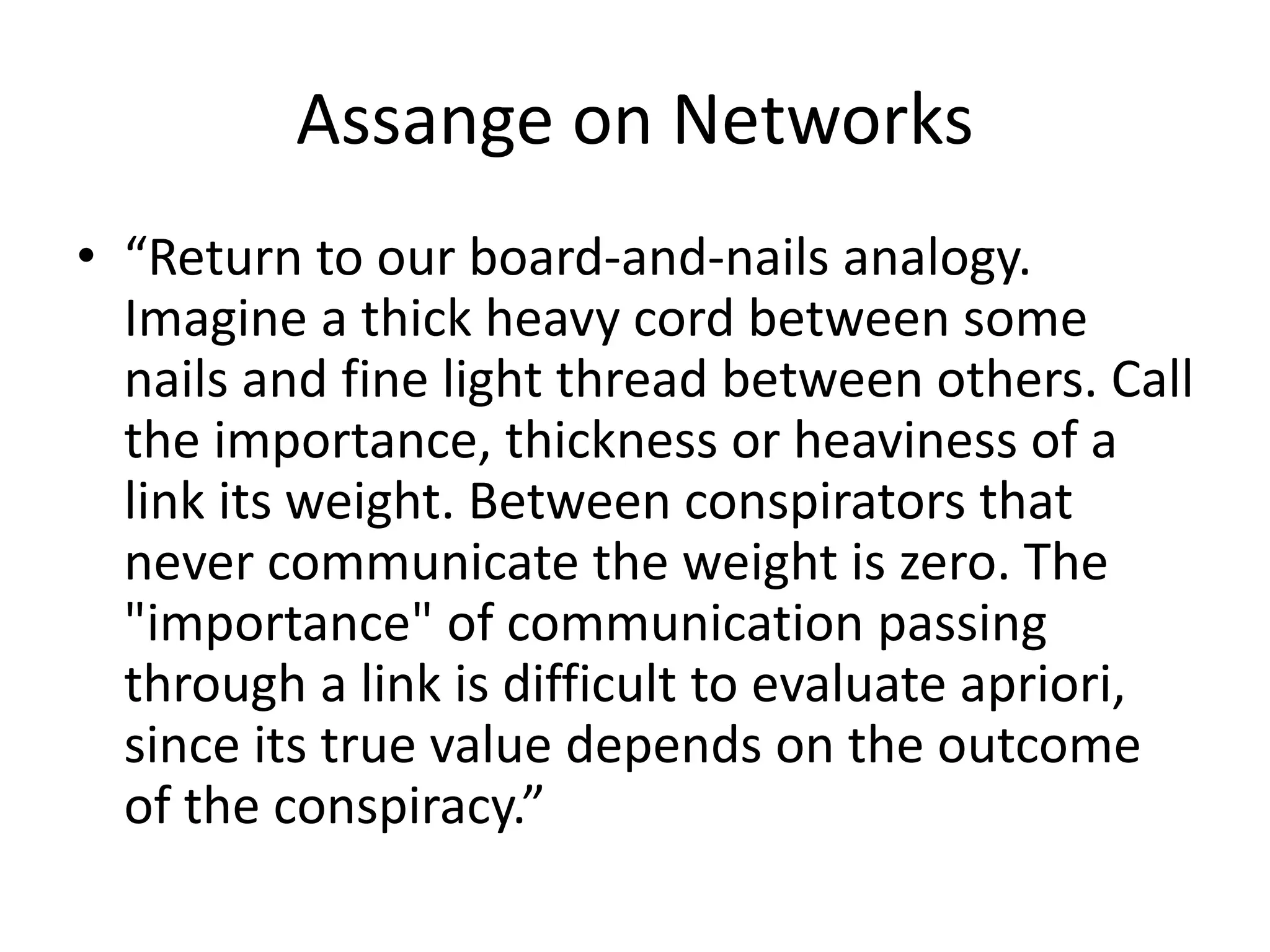 Assange on Networks
• “Return to our board-and-nails analogy.
Imagine a thick heavy cord between some
nails and fine light thread between others. Call
the importance, thickness or heaviness of a
link its weight. Between conspirators that
never communicate the weight is zero. The
"importance" of communication passing
through a link is difficult to evaluate apriori,
since its true value depends on the outcome
of the conspiracy.”
 