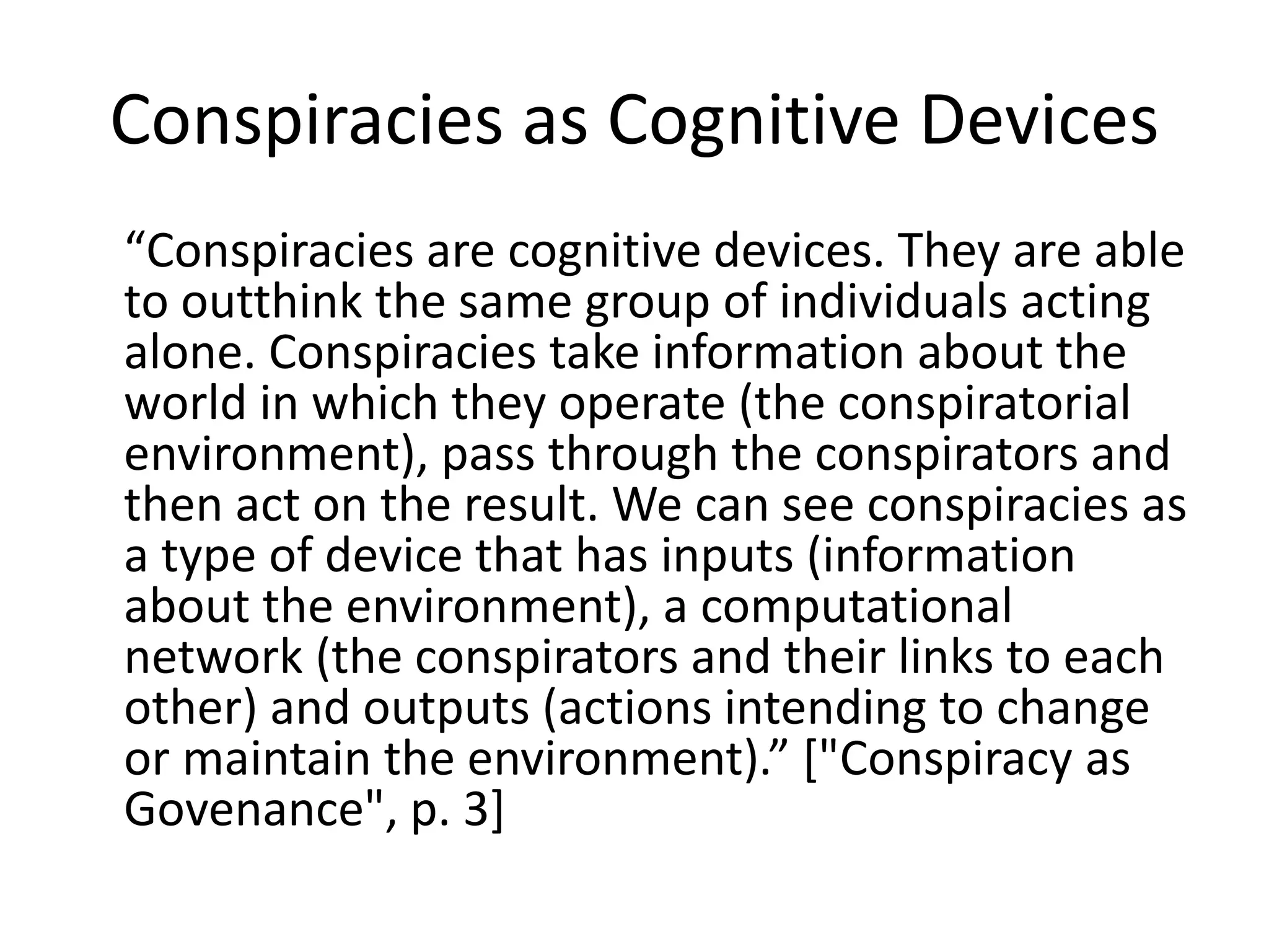 Conspiracies as Cognitive Devices
“Conspiracies are cognitive devices. They are able
to outthink the same group of individuals acting
alone. Conspiracies take information about the
world in which they operate (the conspiratorial
environment), pass through the conspirators and
then act on the result. We can see conspiracies as
a type of device that has inputs (information
about the environment), a computational
network (the conspirators and their links to each
other) and outputs (actions intending to change
or maintain the environment).” ["Conspiracy as
Govenance", p. 3]
 