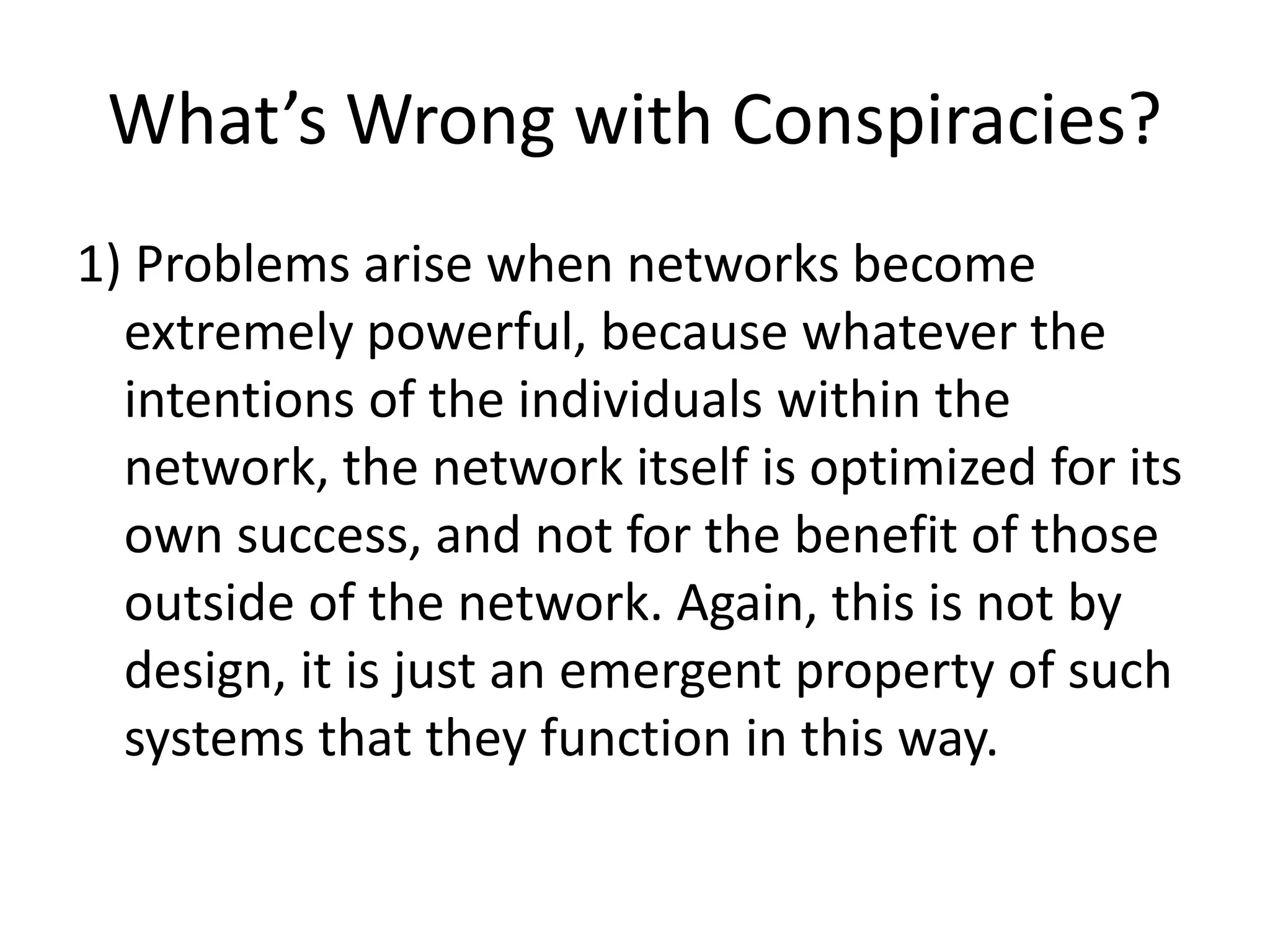 What’s Wrong with Conspiracies?
1) Problems arise when networks become
extremely powerful, because whatever the
intentions of the individuals within the
network, the network itself is optimized for its
own success, and not for the benefit of those
outside of the network. Again, this is not by
design, it is just an emergent property of such
systems that they function in this way.
 