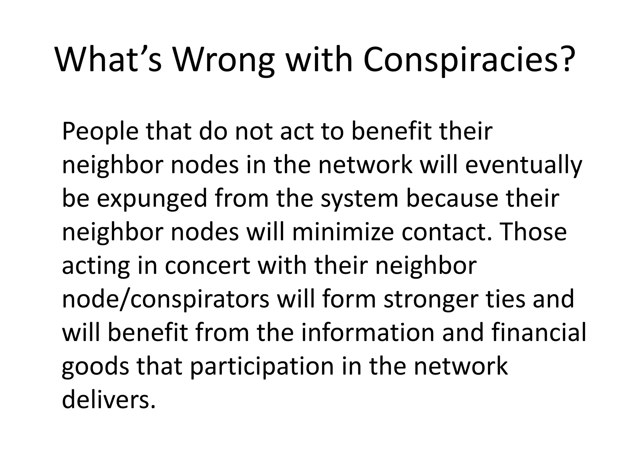 What’s Wrong with Conspiracies?
People that do not act to benefit their
neighbor nodes in the network will eventually
be expunged from the system because their
neighbor nodes will minimize contact. Those
acting in concert with their neighbor
node/conspirators will form stronger ties and
will benefit from the information and financial
goods that participation in the network
delivers.
 