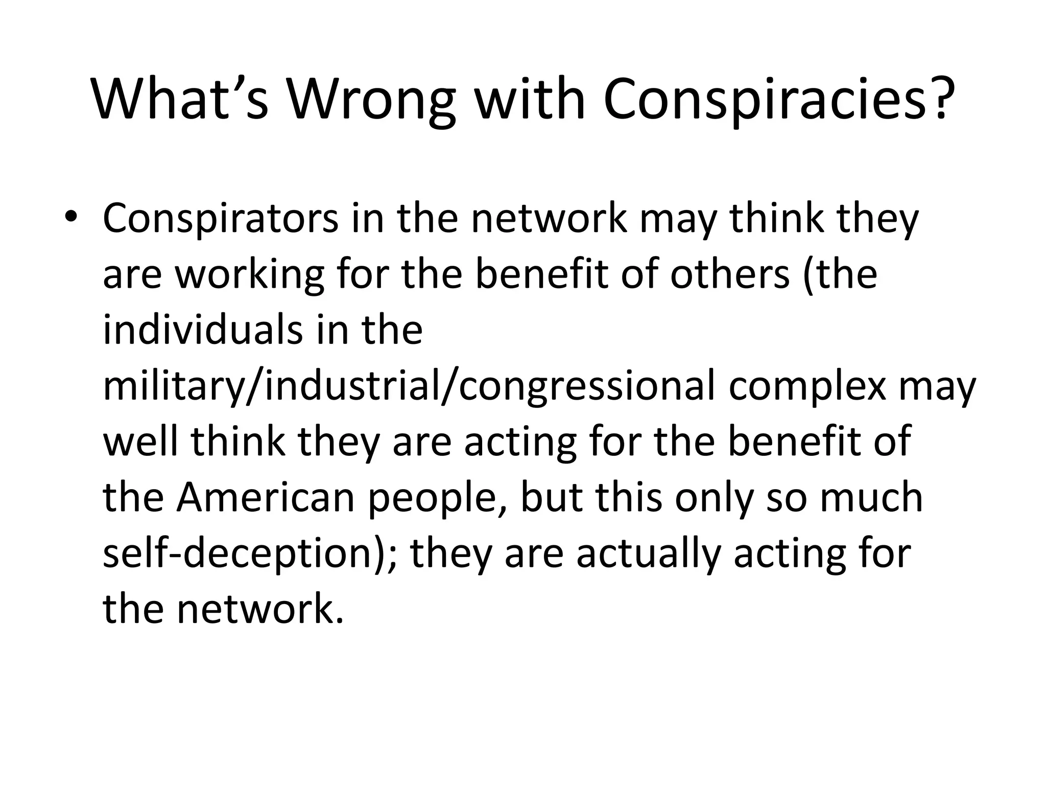 What’s Wrong with Conspiracies?
• Conspirators in the network may think they
are working for the benefit of others (the
individuals in the
military/industrial/congressional complex may
well think they are acting for the benefit of
the American people, but this only so much
self-deception); they are actually acting for
the network.
 