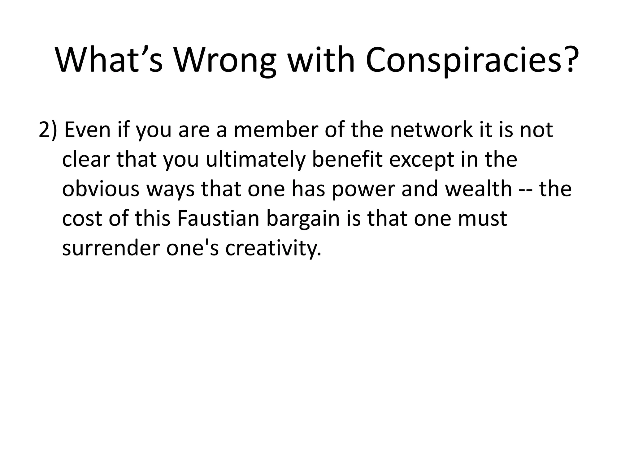What’s Wrong with Conspiracies?
2) Even if you are a member of the network it is not
clear that you ultimately benefit except in the
obvious ways that one has power and wealth -- the
cost of this Faustian bargain is that one must
surrender one's creativity.
 