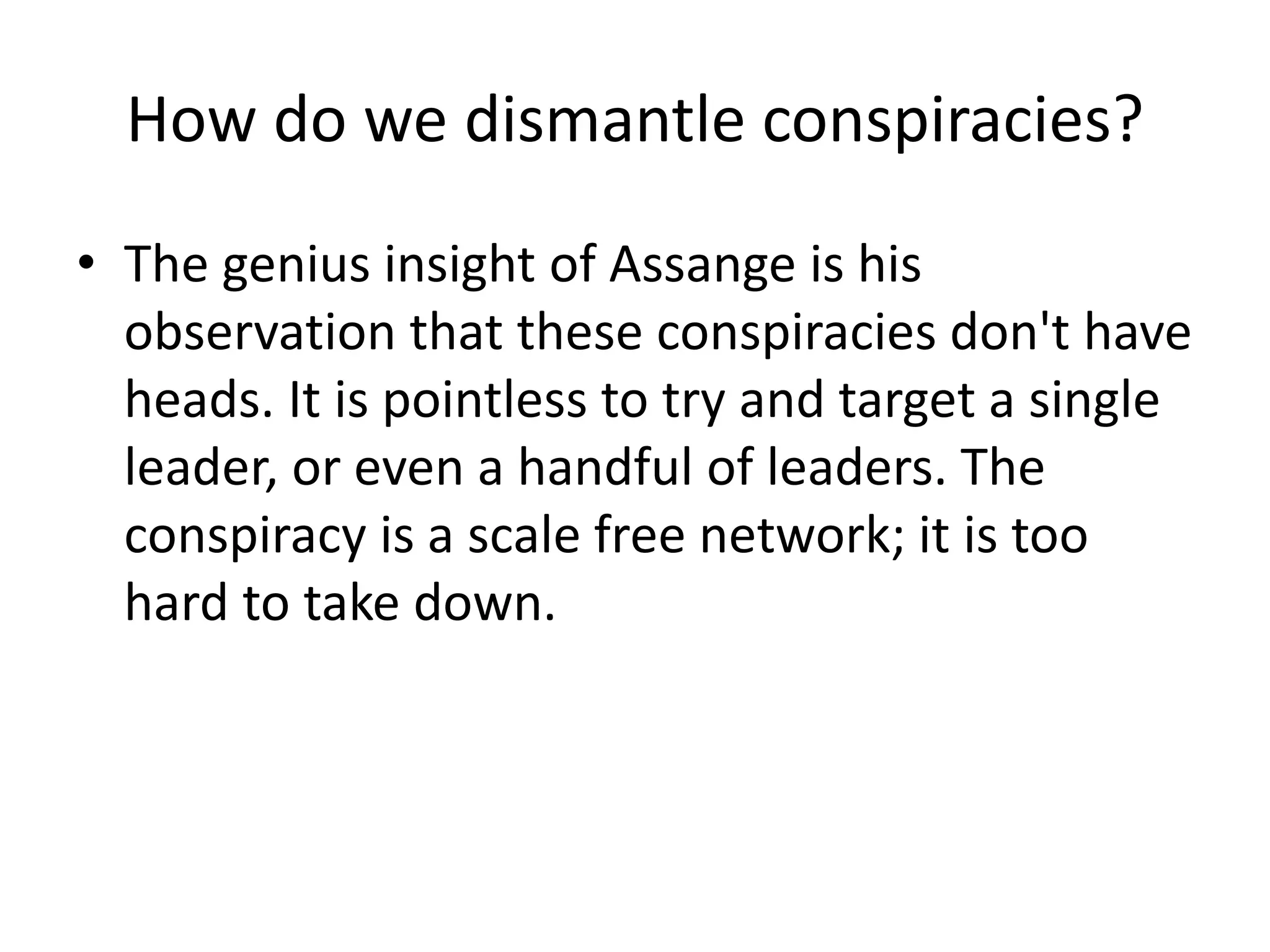 How do we dismantle conspiracies?
• The genius insight of Assange is his
observation that these conspiracies don't have
heads. It is pointless to try and target a single
leader, or even a handful of leaders. The
conspiracy is a scale free network; it is too
hard to take down.
 