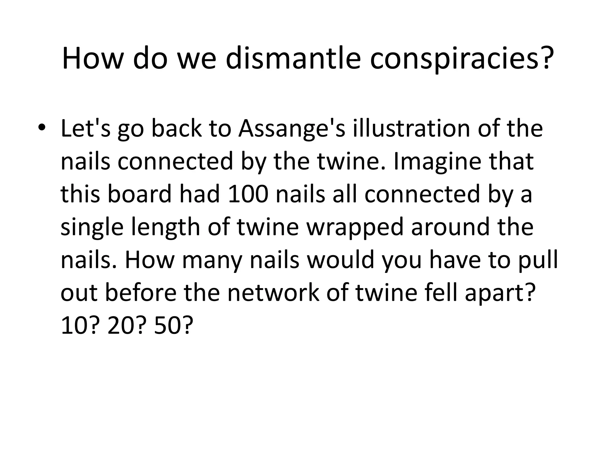 How do we dismantle conspiracies?
• Let's go back to Assange's illustration of the
nails connected by the twine. Imagine that
this board had 100 nails all connected by a
single length of twine wrapped around the
nails. How many nails would you have to pull
out before the network of twine fell apart?
10? 20? 50?
 