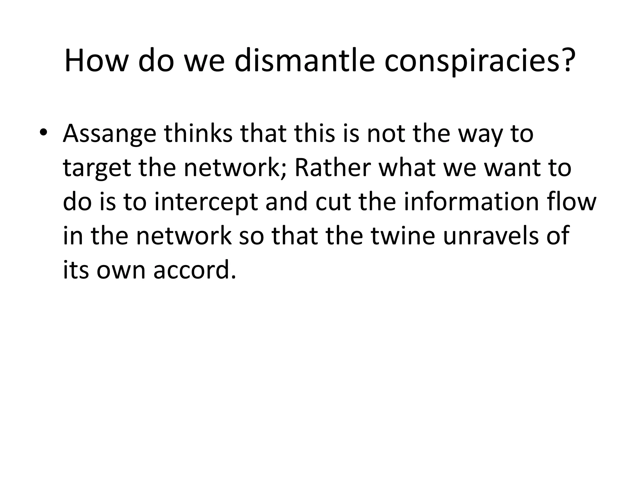 How do we dismantle conspiracies?
• Assange thinks that this is not the way to
target the network; Rather what we want to
do is to intercept and cut the information flow
in the network so that the twine unravels of
its own accord.
 