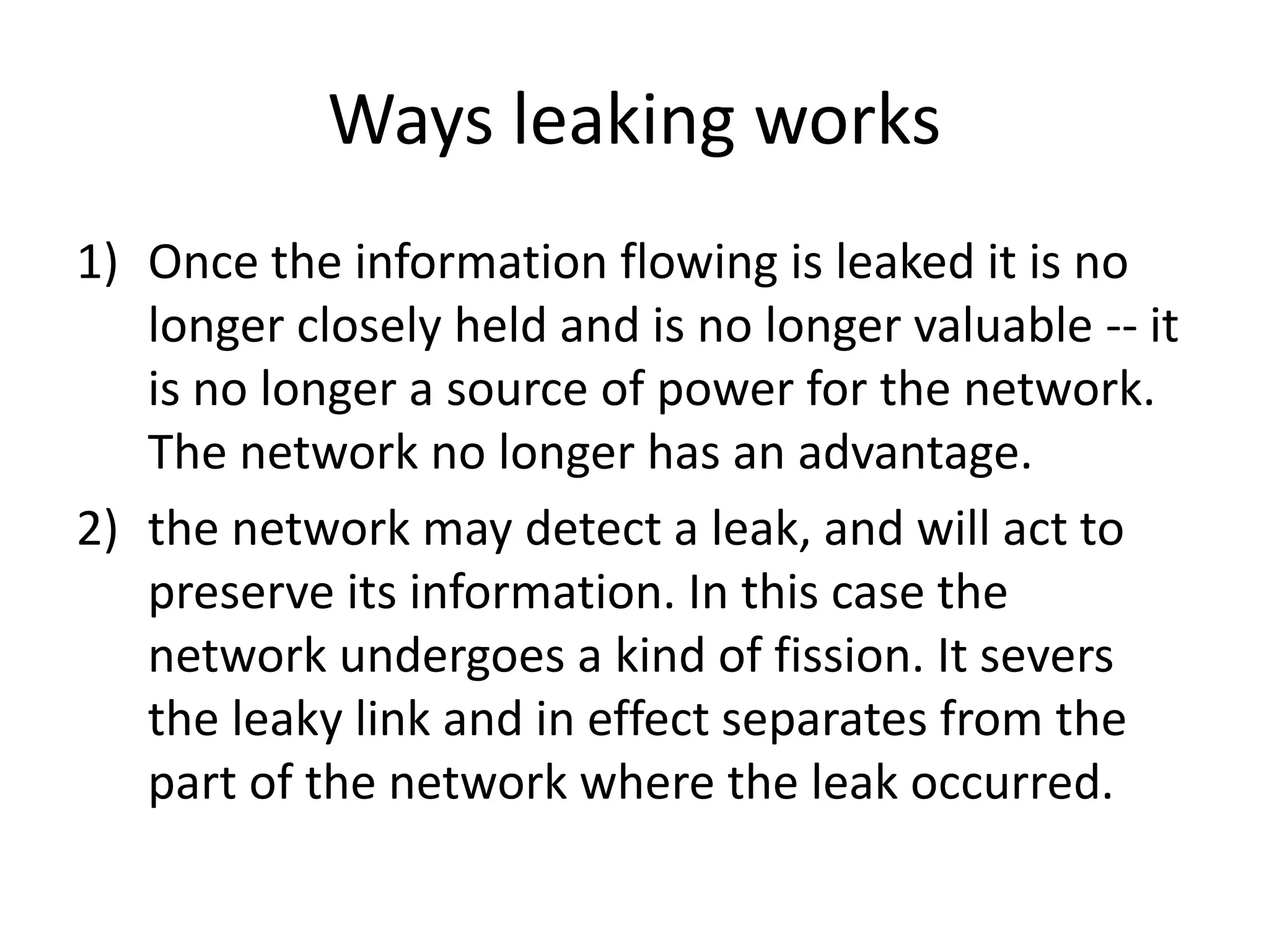 Ways leaking works
1) Once the information flowing is leaked it is no
longer closely held and is no longer valuable -- it
is no longer a source of power for the network.
The network no longer has an advantage.
2) the network may detect a leak, and will act to
preserve its information. In this case the
network undergoes a kind of fission. It severs
the leaky link and in effect separates from the
part of the network where the leak occurred.
 