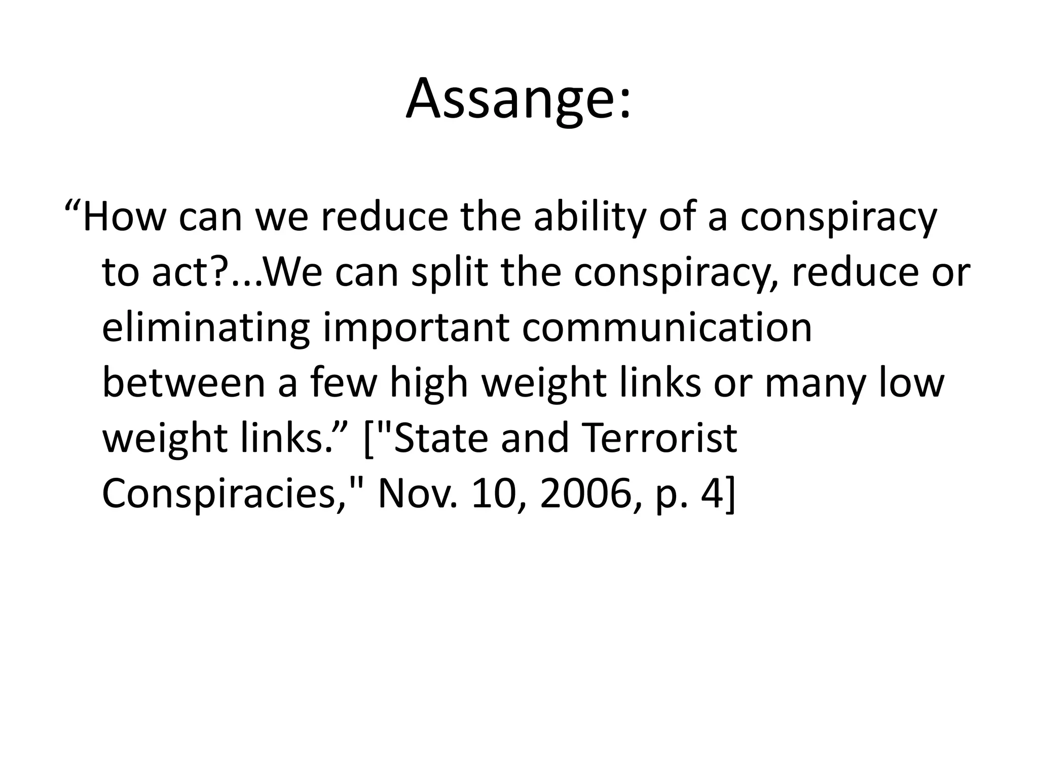 Assange:
“How can we reduce the ability of a conspiracy
to act?...We can split the conspiracy, reduce or
eliminating important communication
between a few high weight links or many low
weight links.” ["State and Terrorist
Conspiracies," Nov. 10, 2006, p. 4]
 