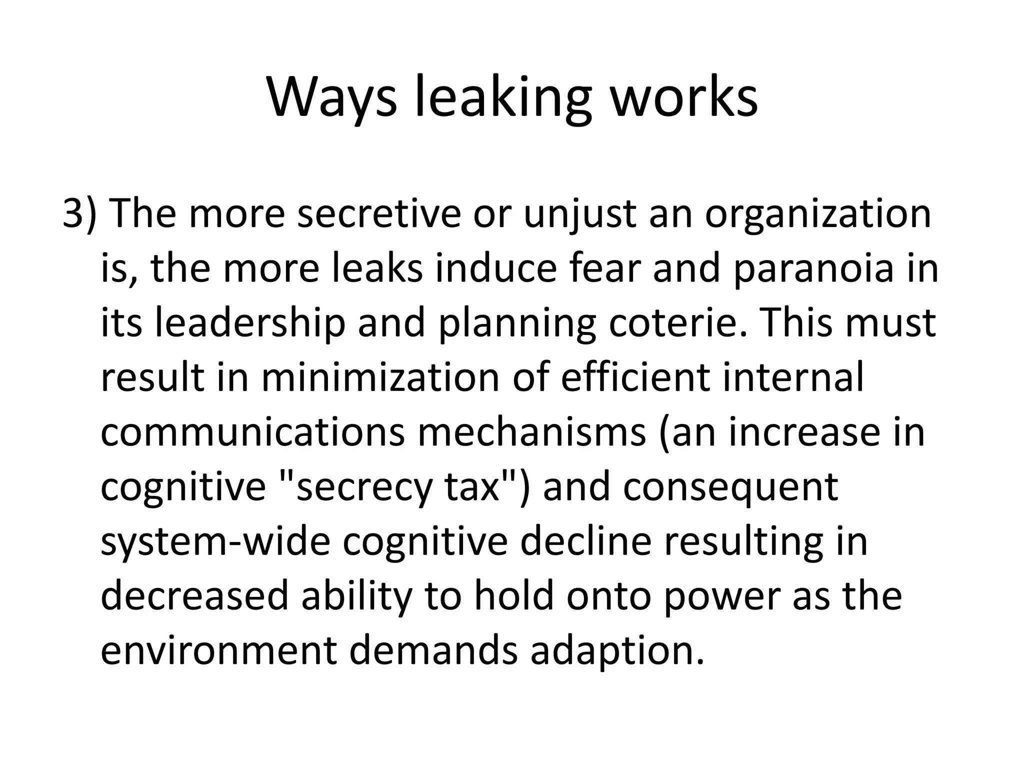 Ways leaking works
3) The more secretive or unjust an organization
is, the more leaks induce fear and paranoia in
its leadership and planning coterie. This must
result in minimization of efficient internal
communications mechanisms (an increase in
cognitive "secrecy tax") and consequent
system-wide cognitive decline resulting in
decreased ability to hold onto power as the
environment demands adaption.
 