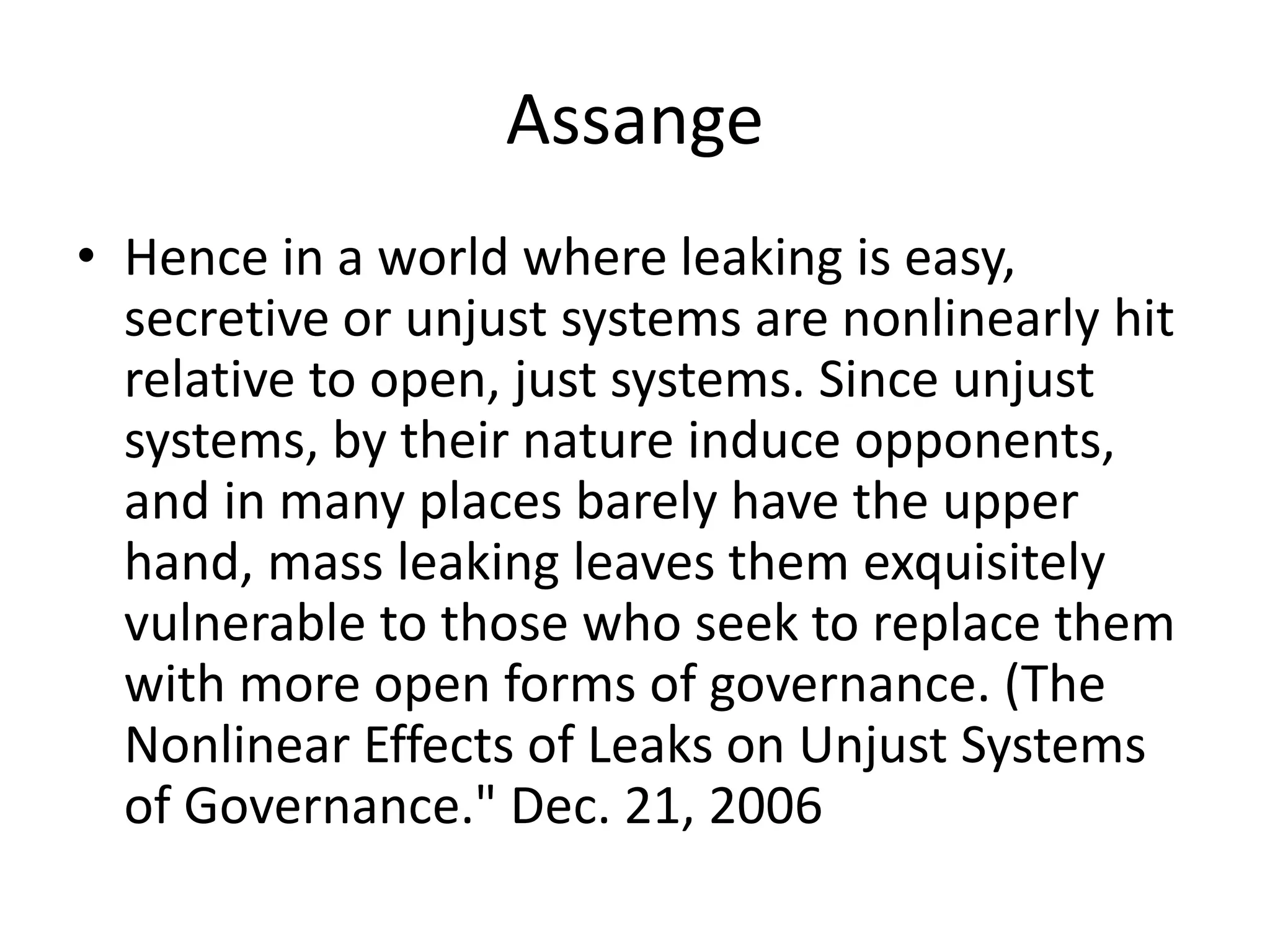 Assange
• Hence in a world where leaking is easy,
secretive or unjust systems are nonlinearly hit
relative to open, just systems. Since unjust
systems, by their nature induce opponents,
and in many places barely have the upper
hand, mass leaking leaves them exquisitely
vulnerable to those who seek to replace them
with more open forms of governance. (The
Nonlinear Effects of Leaks on Unjust Systems
of Governance." Dec. 21, 2006
 