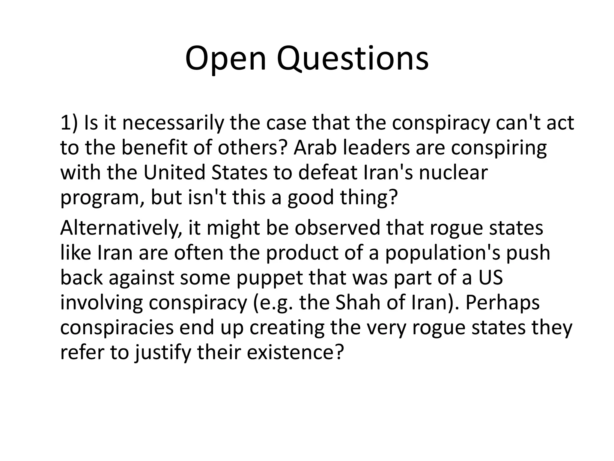 Open Questions
1) Is it necessarily the case that the conspiracy can't act
to the benefit of others? Arab leaders are conspiring
with the United States to defeat Iran's nuclear
program, but isn't this a good thing?
Alternatively, it might be observed that rogue states
like Iran are often the product of a population's push
back against some puppet that was part of a US
involving conspiracy (e.g. the Shah of Iran). Perhaps
conspiracies end up creating the very rogue states they
refer to justify their existence?
 