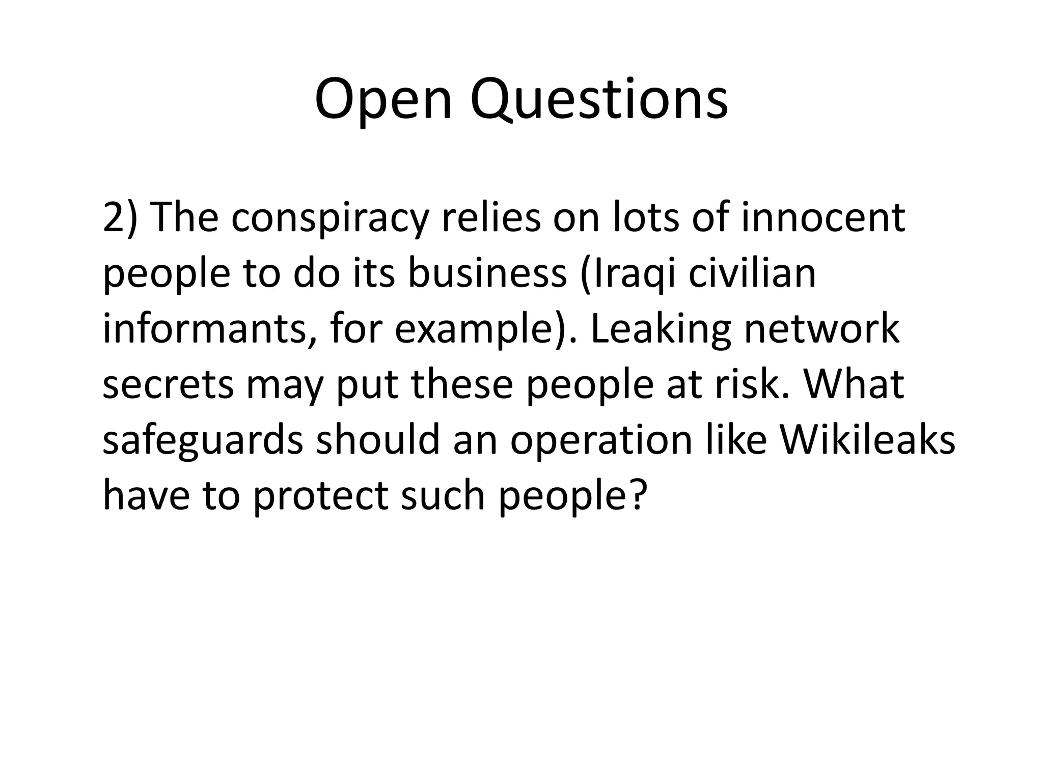 Open Questions
2) The conspiracy relies on lots of innocent
people to do its business (Iraqi civilian
informants, for example). Leaking network
secrets may put these people at risk. What
safeguards should an operation like Wikileaks
have to protect such people?
 