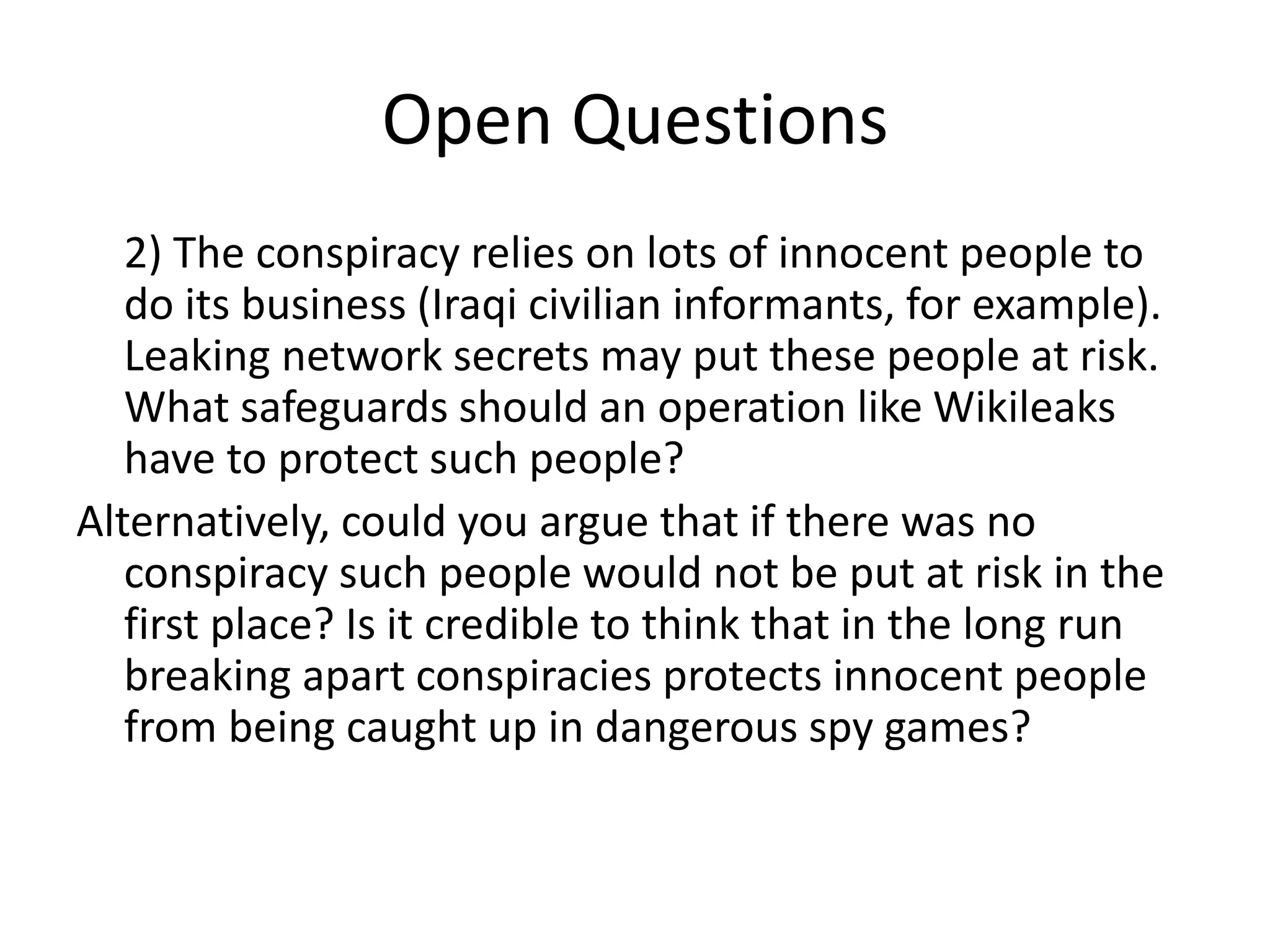 Open Questions
2) The conspiracy relies on lots of innocent people to
do its business (Iraqi civilian informants, for example).
Leaking network secrets may put these people at risk.
What safeguards should an operation like Wikileaks
have to protect such people?
Alternatively, could you argue that if there was no
conspiracy such people would not be put at risk in the
first place? Is it credible to think that in the long run
breaking apart conspiracies protects innocent people
from being caught up in dangerous spy games?
 