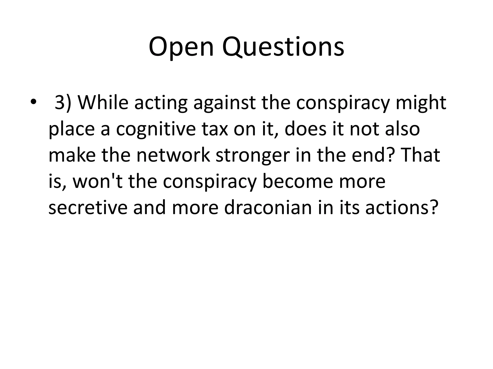 Open Questions
• 3) While acting against the conspiracy might
place a cognitive tax on it, does it not also
make the network stronger in the end? That
is, won't the conspiracy become more
secretive and more draconian in its actions?
 