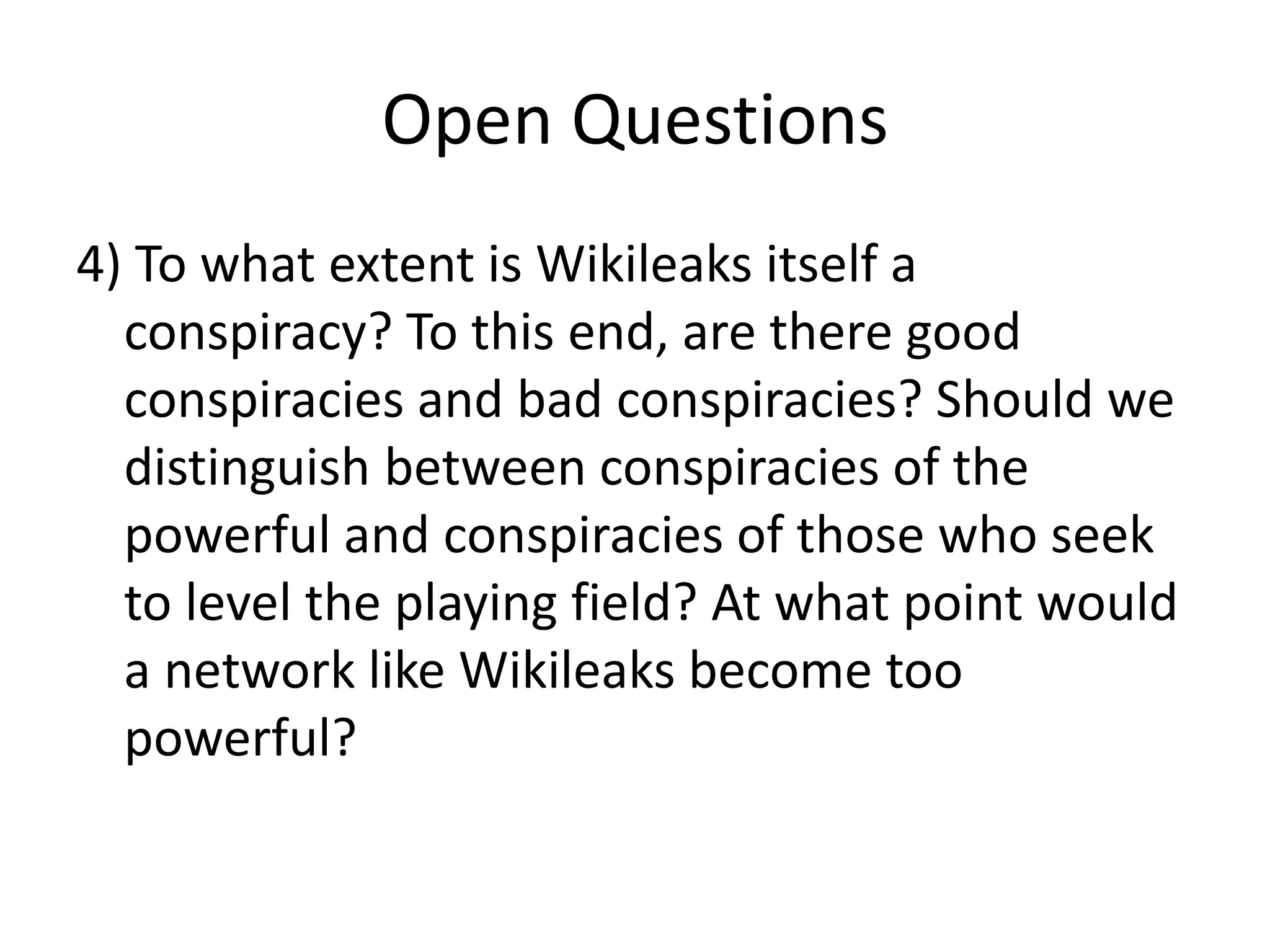 Open Questions
4) To what extent is Wikileaks itself a
conspiracy? To this end, are there good
conspiracies and bad conspiracies? Should we
distinguish between conspiracies of the
powerful and conspiracies of those who seek
to level the playing field? At what point would
a network like Wikileaks become too
powerful?
 