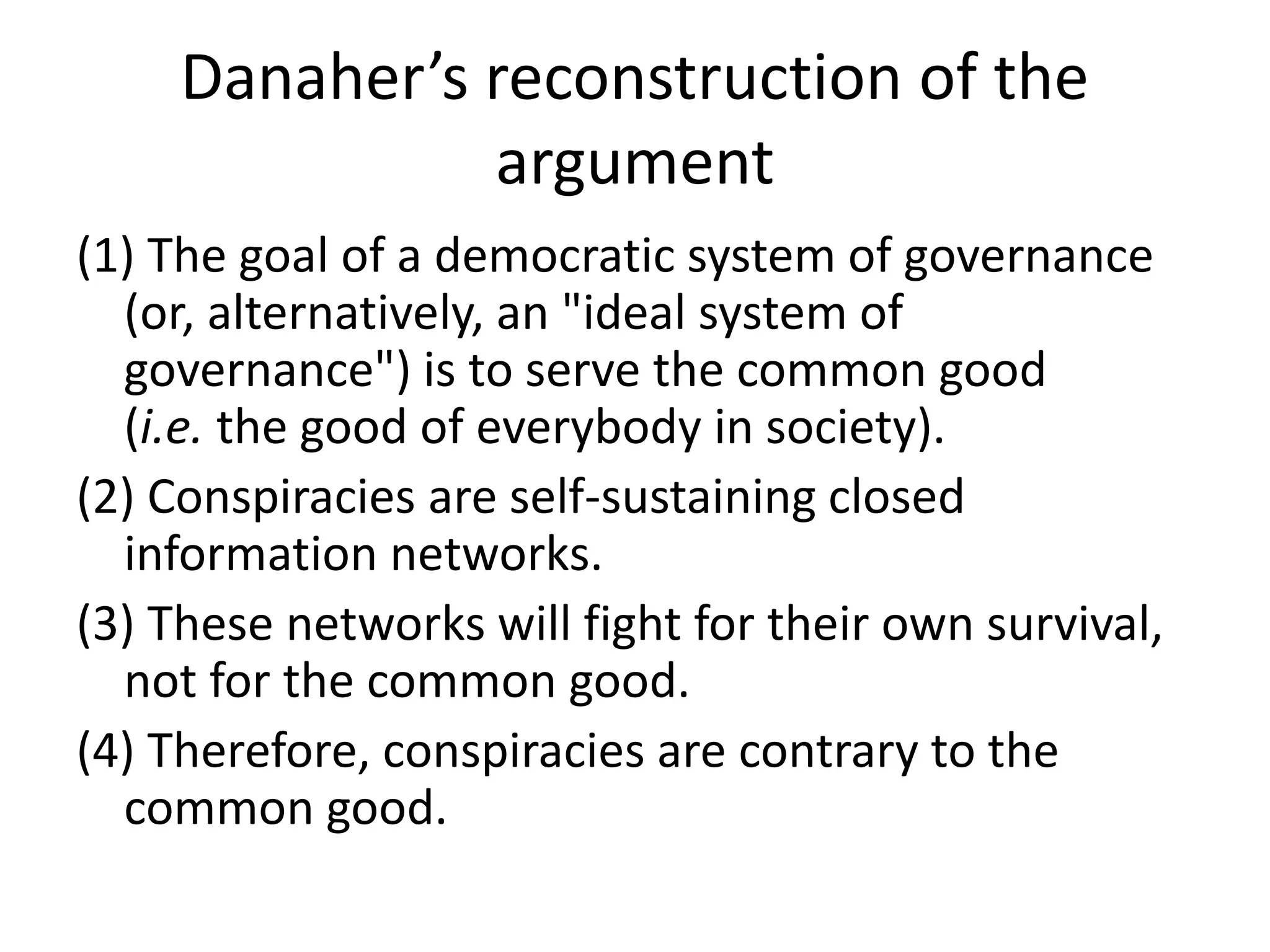 Danaher’s reconstruction of the
argument
(1) The goal of a democratic system of governance
(or, alternatively, an "ideal system of
governance") is to serve the common good
(i.e. the good of everybody in society).
(2) Conspiracies are self-sustaining closed
information networks.
(3) These networks will fight for their own survival,
not for the common good.
(4) Therefore, conspiracies are contrary to the
common good.
 